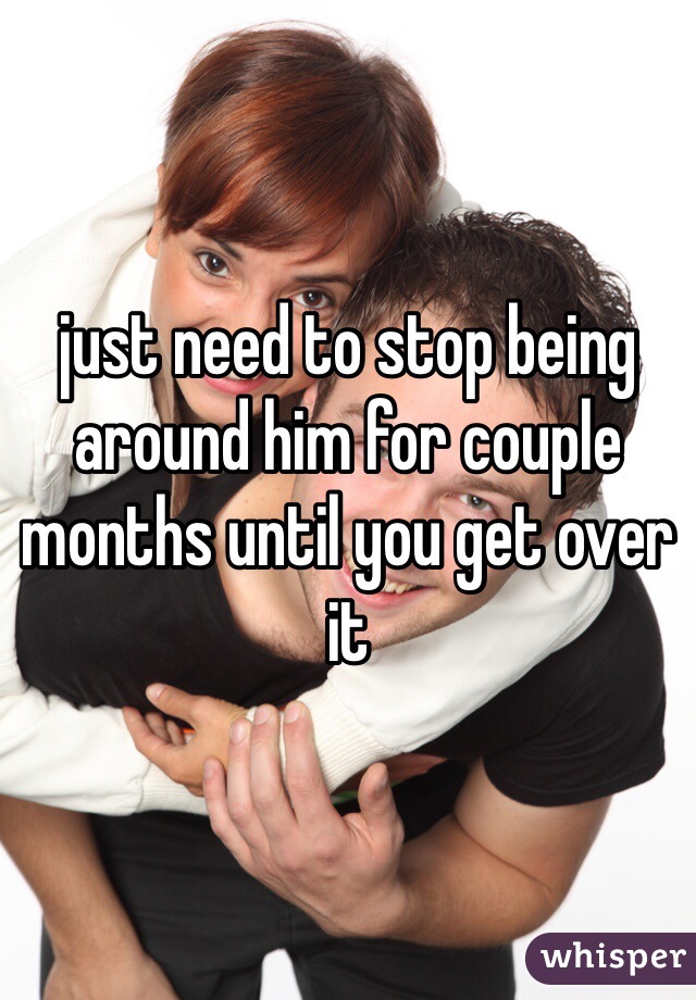 just need to stop being around him for couple months until you get over it