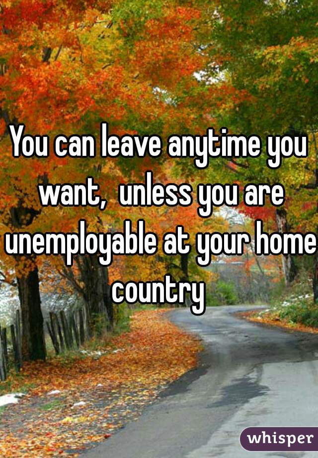 You can leave anytime you want,  unless you are unemployable at your home country 