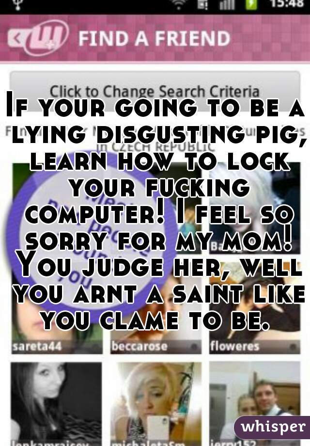 If your going to be a lying disgusting pig, learn how to lock your fucking computer! I feel so sorry for my mom! You judge her, well you arnt a saint like you clame to be. 