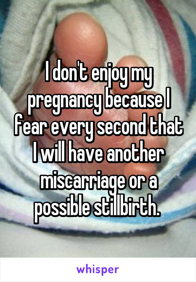 I don't enjoy my pregnancy because I fear every second that I will have another miscarriage or a possible stillbirth. 