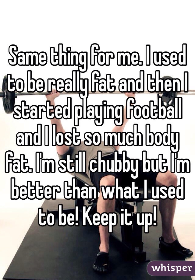 Same thing for me. I used to be really fat and then I started playing football and I lost so much body fat. I'm still chubby but I'm better than what I used to be! Keep it up!