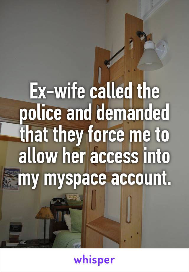 Ex-wife called the police and demanded that they force me to allow her access into my myspace account.