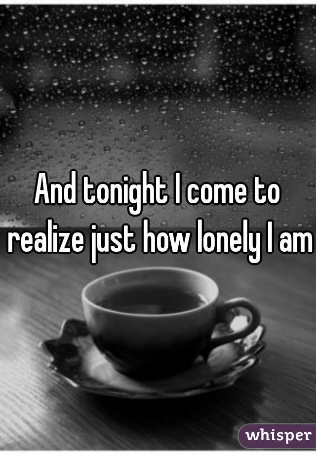And tonight I come to realize just how lonely I am