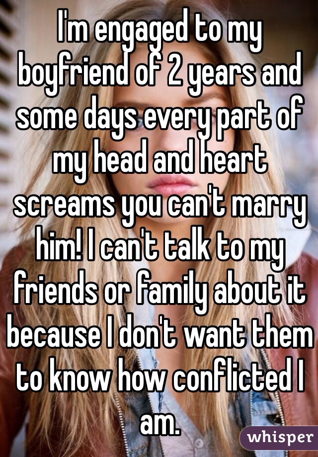 I'm engaged to my boyfriend of 2 years and some days every part of my head and heart screams you can't marry him! I can't talk to my friends or family about it because I don't want them to know how conflicted I am. 
