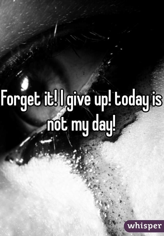 Forget it! I give up! today is not my day! 