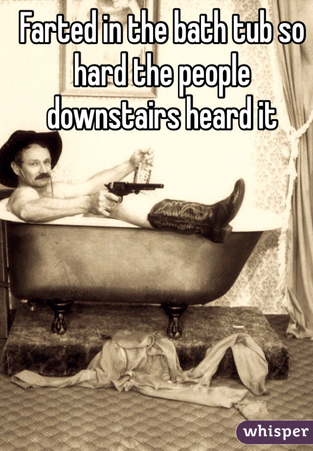 Farted in the bath tub so hard the people downstairs heard it