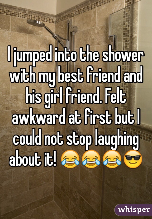 I jumped into the shower with my best friend and his girl friend. Felt awkward at first but I could not stop laughing about it! ðŸ˜‚ðŸ˜‚ðŸ˜‚ðŸ˜Ž
