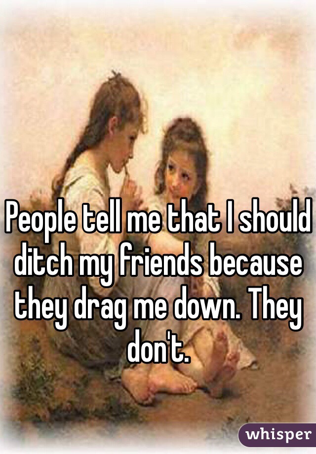 People tell me that I should ditch my friends because they drag me down. They don't.