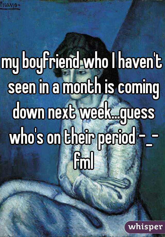 my boyfriend who I haven't seen in a month is coming down next week...guess who's on their period -_- fml