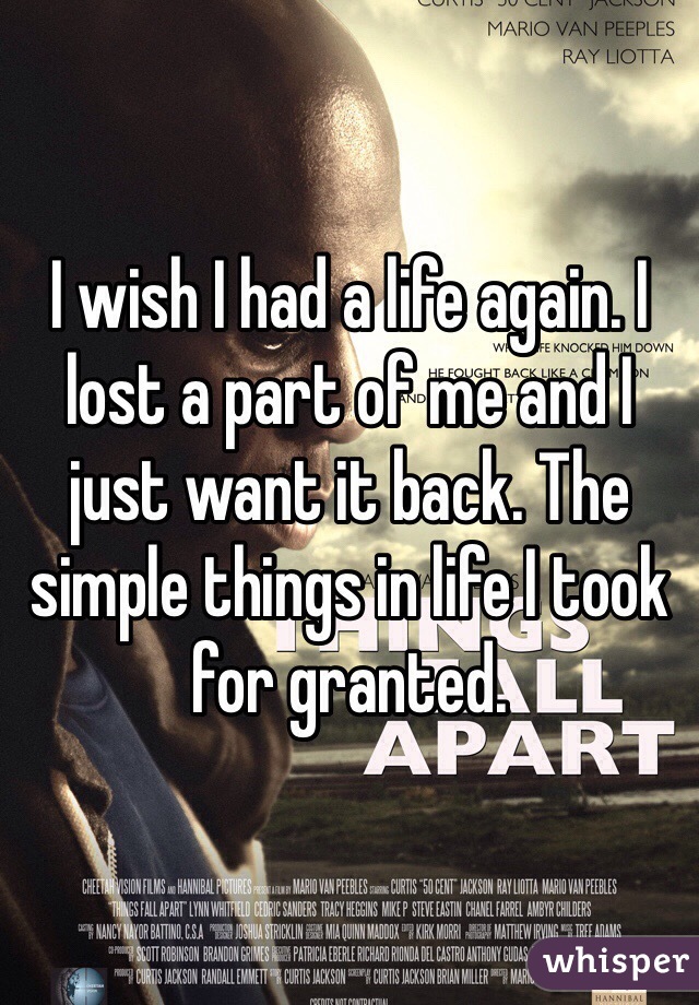 I wish I had a life again. I lost a part of me and I just want it back. The simple things in life I took for granted. 