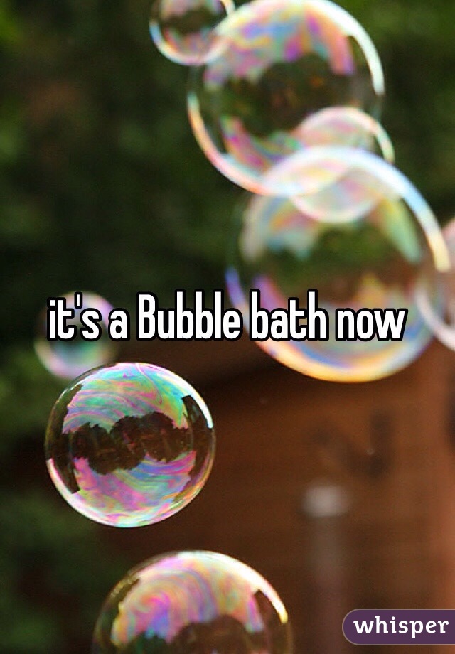 it's a Bubble bath now
