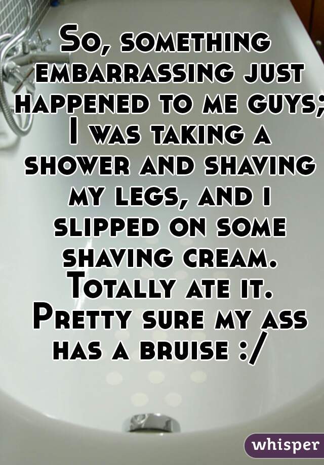 So, something embarrassing just happened to me guys; I was taking a shower and shaving my legs, and i slipped on some shaving cream. Totally ate it. Pretty sure my ass has a bruise :/  