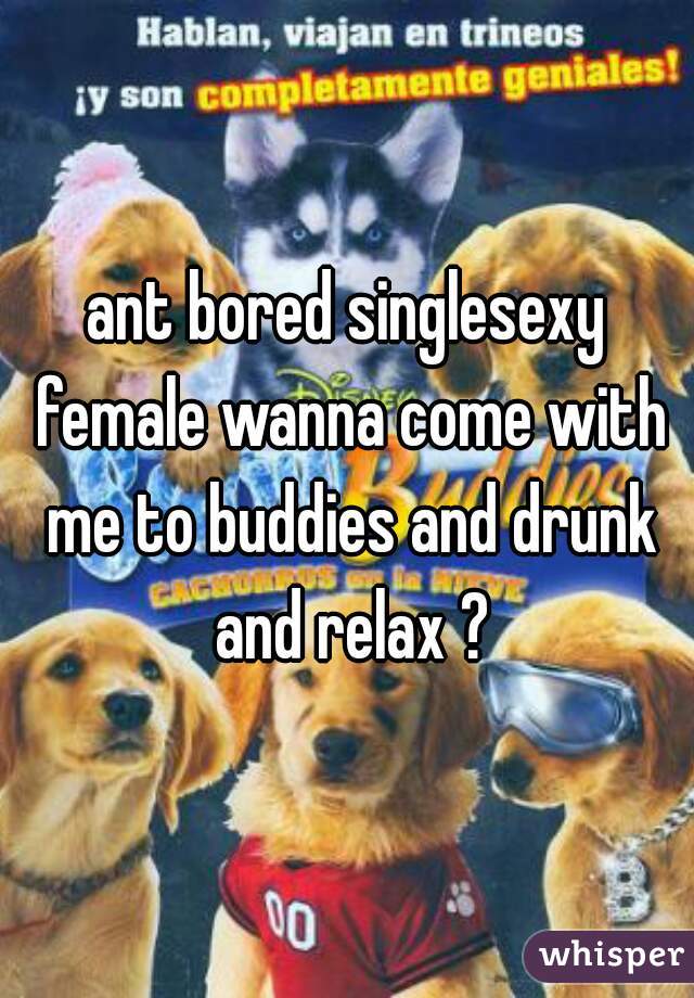 ant bored singlesexy female wanna come with me to buddies and drunk and relax ?