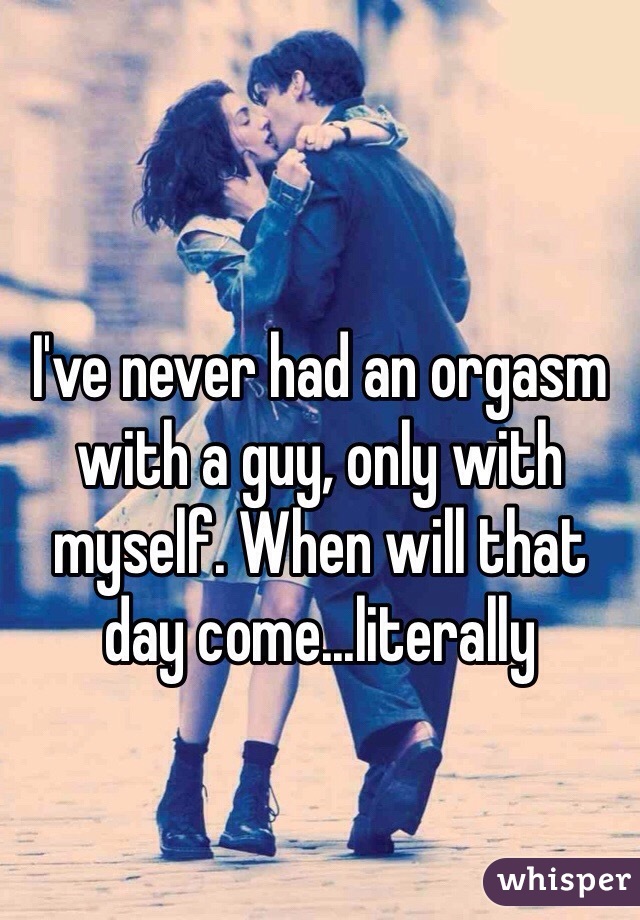 I've never had an orgasm with a guy, only with myself. When will that day come...literally 
