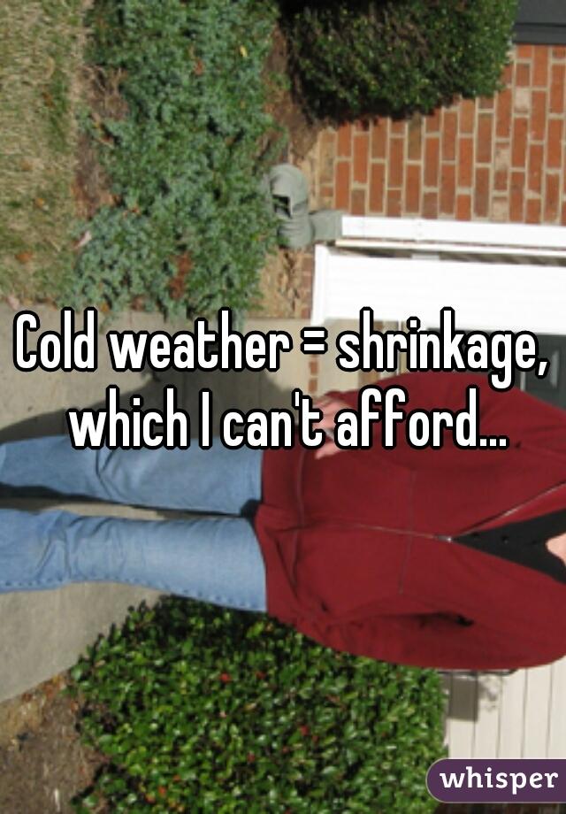 Cold weather = shrinkage, which I can't afford...