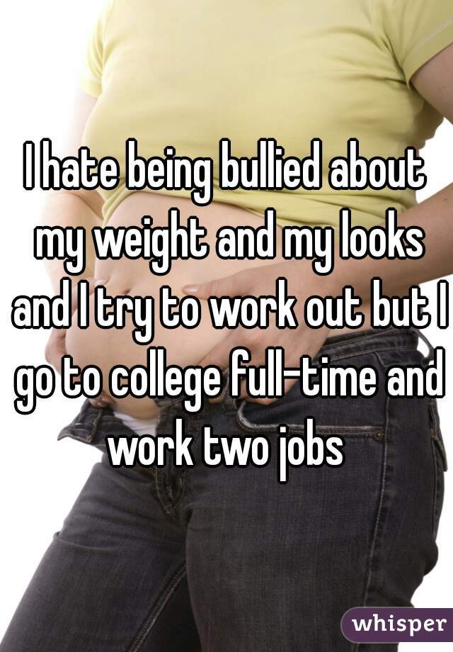 I hate being bullied about my weight and my looks and I try to work out but I go to college full-time and work two jobs 