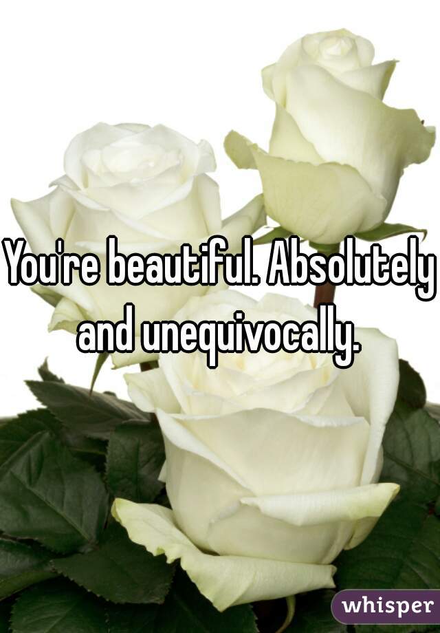 You're beautiful. Absolutely and unequivocally. 