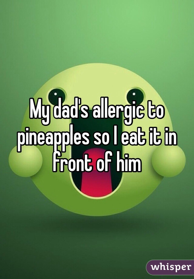 My dad's allergic to pineapples so I eat it in front of him 