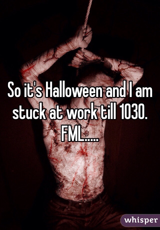 So it's Halloween and I am stuck at work till 1030. FML.....