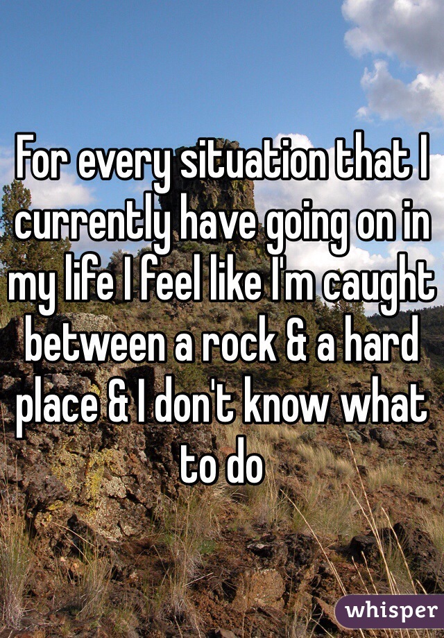 For every situation that I currently have going on in my life I feel like I'm caught between a rock & a hard place & I don't know what to do 