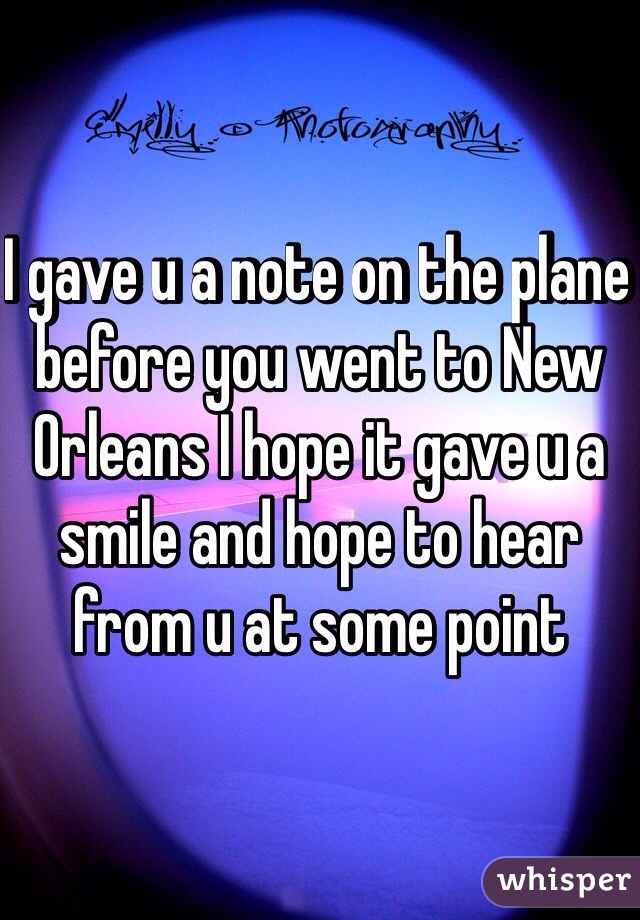 I gave u a note on the plane before you went to New Orleans I hope it gave u a smile and hope to hear from u at some point 