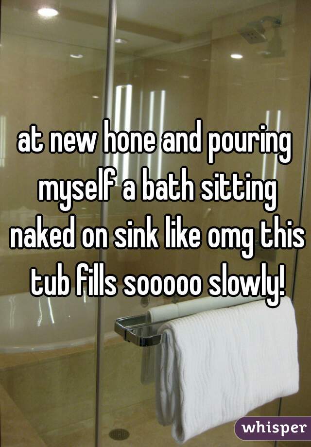at new hone and pouring myself a bath sitting naked on sink like omg this tub fills sooooo slowly!