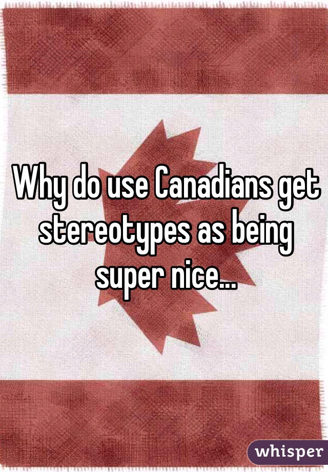 Why do use Canadians get stereotypes as being super nice... 