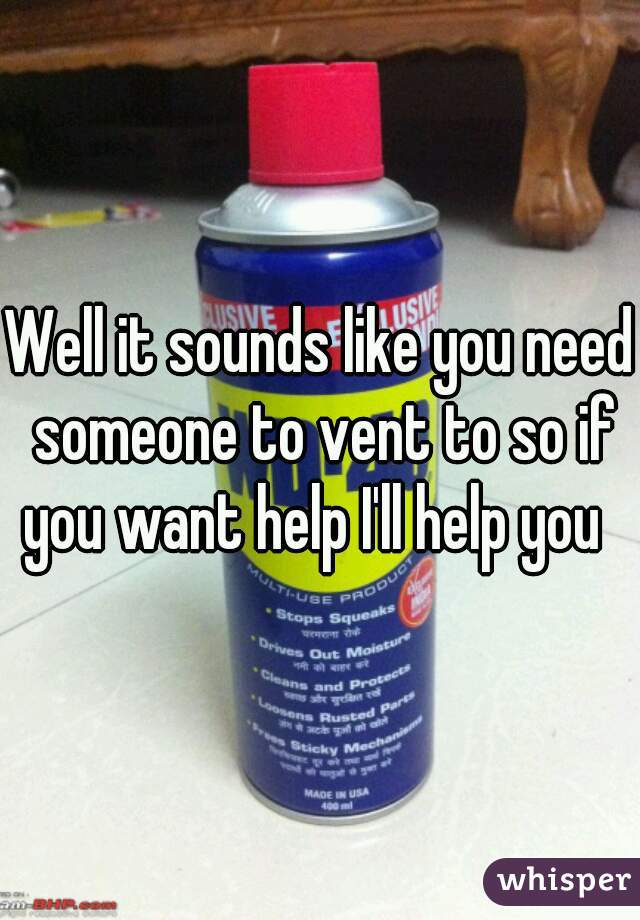 Well it sounds like you need someone to vent to so if you want help I'll help you  