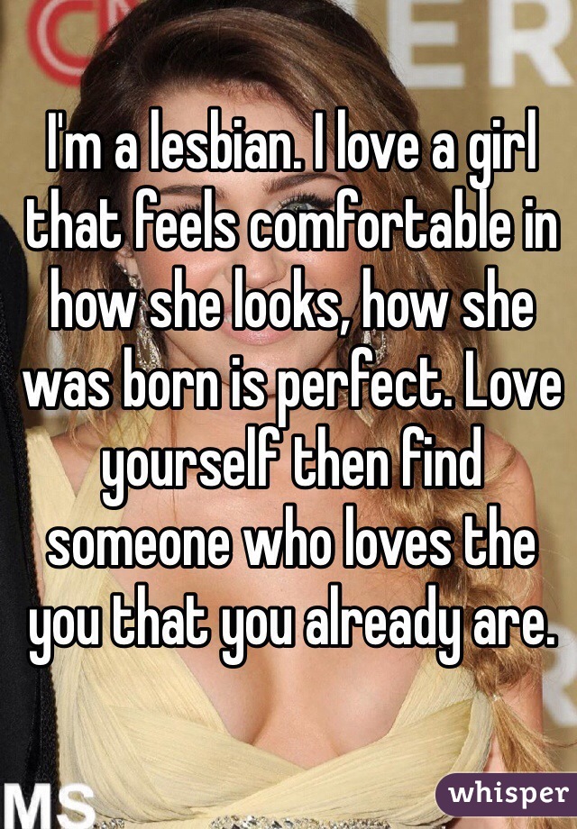I'm a lesbian. I love a girl that feels comfortable in how she looks, how she was born is perfect. Love yourself then find someone who loves the you that you already are. 
