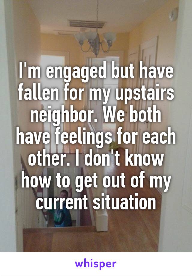 I'm engaged but have fallen for my upstairs neighbor. We both have feelings for each other. I don't know how to get out of my current situation