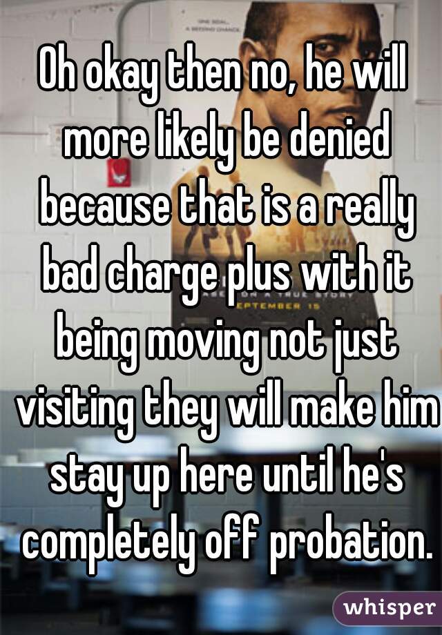 Oh okay then no, he will more likely be denied because that is a really bad charge plus with it being moving not just visiting they will make him stay up here until he's completely off probation.