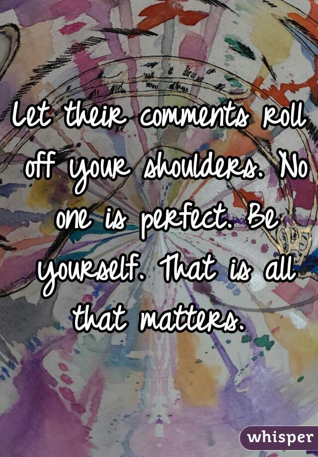 Let their comments roll off your shoulders. No one is perfect. Be yourself. That is all that matters. 