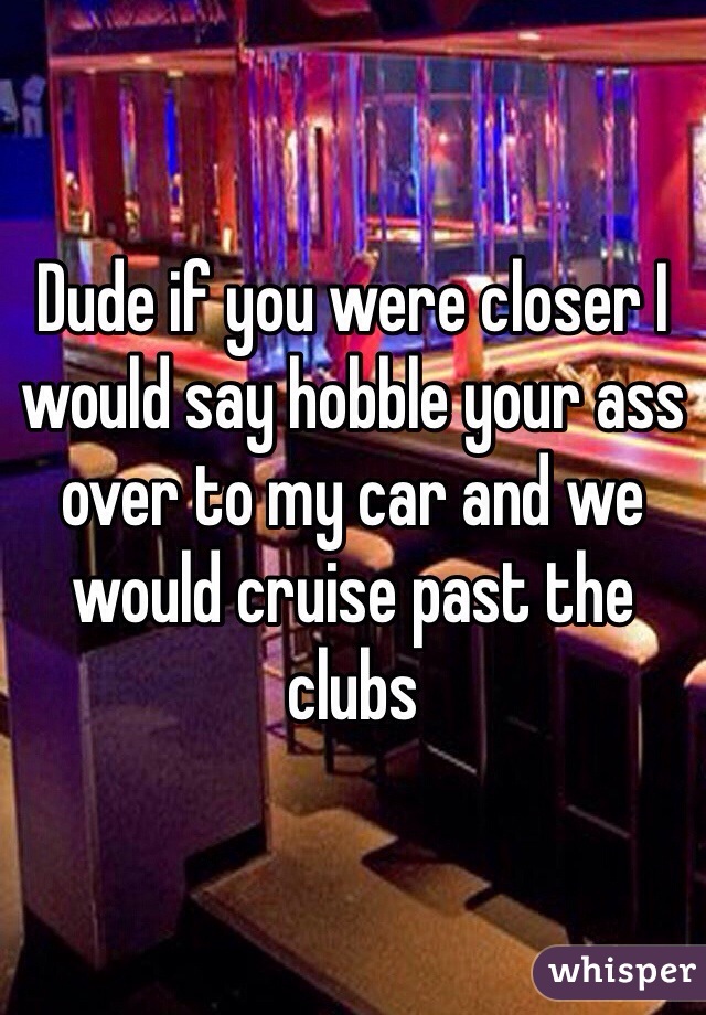 Dude if you were closer I would say hobble your ass over to my car and we would cruise past the clubs