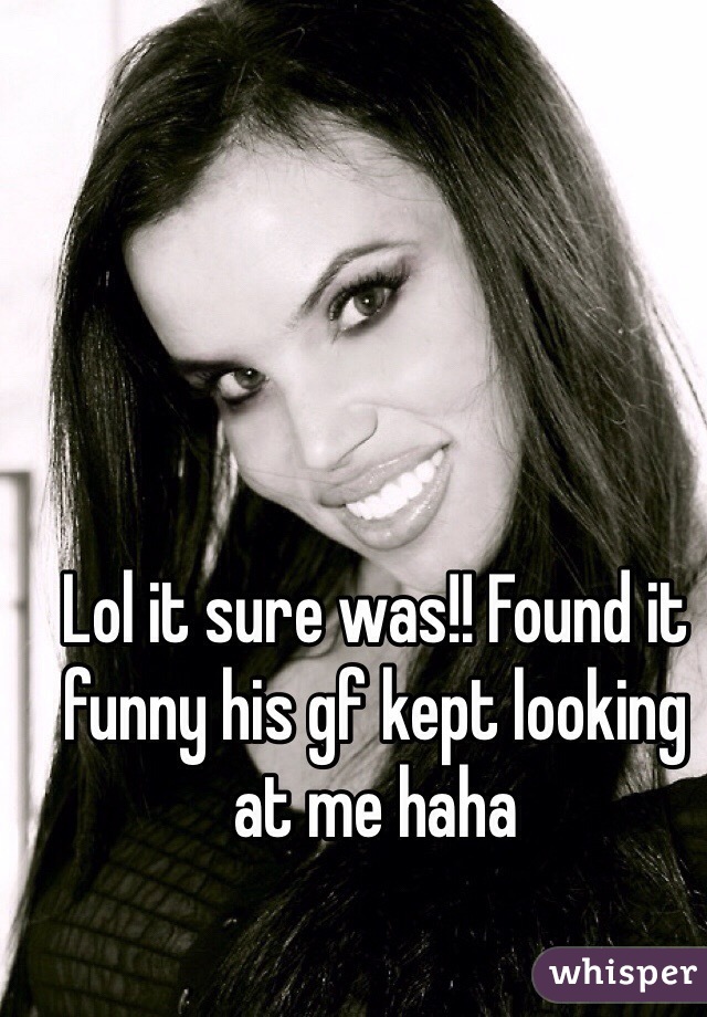 Lol it sure was!! Found it funny his gf kept looking at me haha