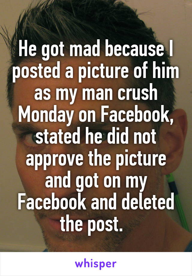 He got mad because I posted a picture of him as my man crush Monday on Facebook, stated he did not approve the picture and got on my Facebook and deleted the post.  