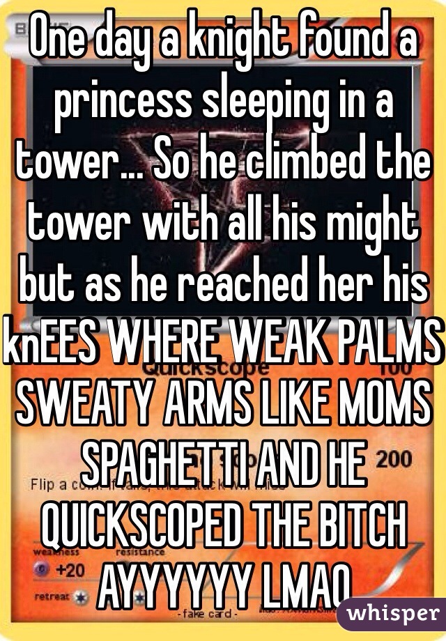 One day a knight found a princess sleeping in a tower... So he climbed the tower with all his might but as he reached her his knEES WHERE WEAK PALMS SWEATY ARMS LIKE MOMS SPAGHETTI AND HE QUICKSCOPED THE BITCH AYYYYYY LMAO