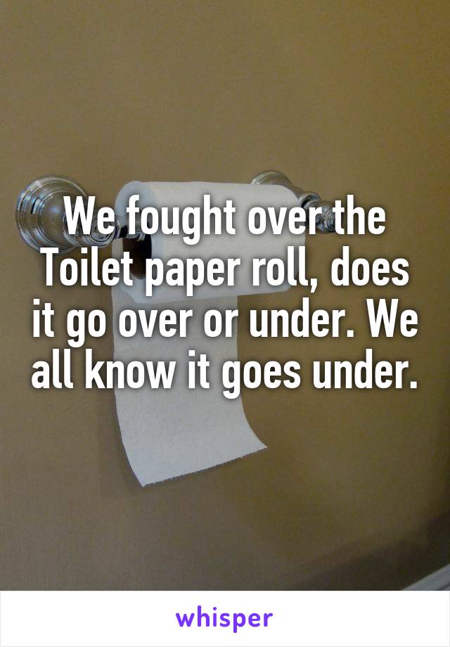 We fought over the Toilet paper roll, does it go over or under. We all know it goes under. 