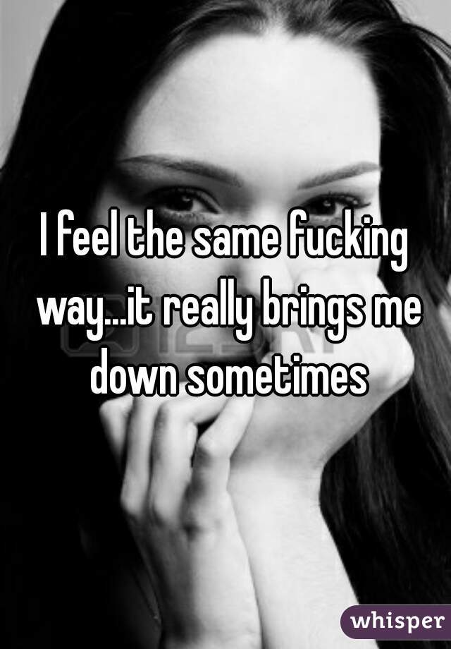 I feel the same fucking way...it really brings me down sometimes