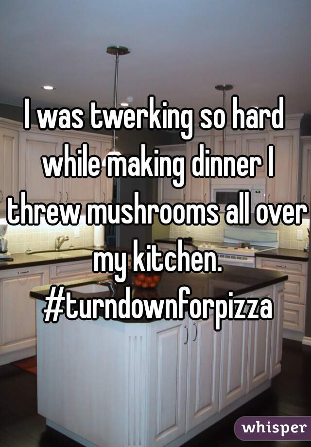 I was twerking so hard while making dinner I threw mushrooms all over my kitchen. #turndownforpizza