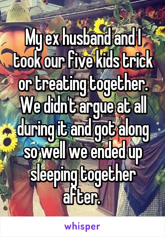 My ex husband and I took our five kids trick or treating together. We didn't argue at all during it and got along so well we ended up sleeping together after. 