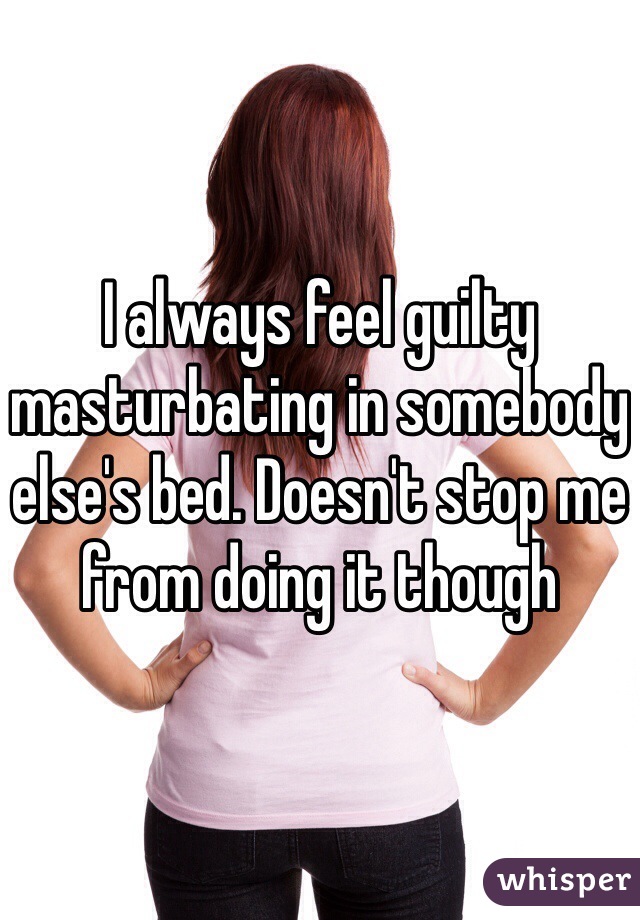 I always feel guilty masturbating in somebody else's bed. Doesn't stop me from doing it though
