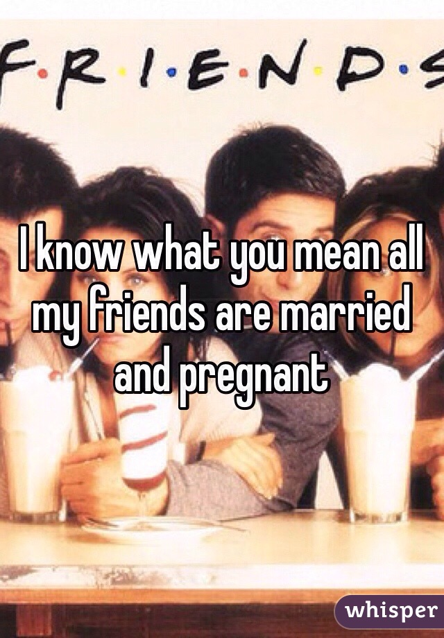 I know what you mean all my friends are married and pregnant 