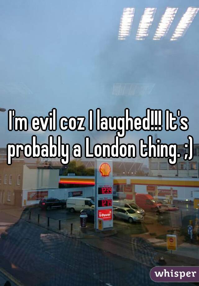 I'm evil coz I laughed!!! It's probably a London thing. ;)