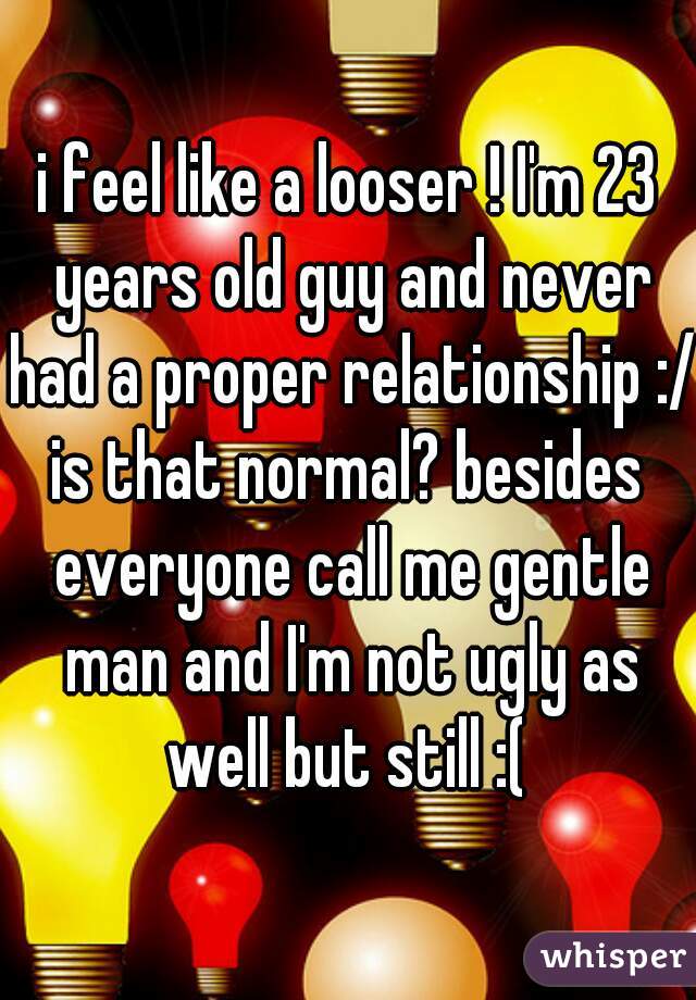 i feel like a looser ! I'm 23 years old guy and never had a proper relationship :/
is that normal? besides everyone call me gentle man and I'm not ugly as well but still :( 