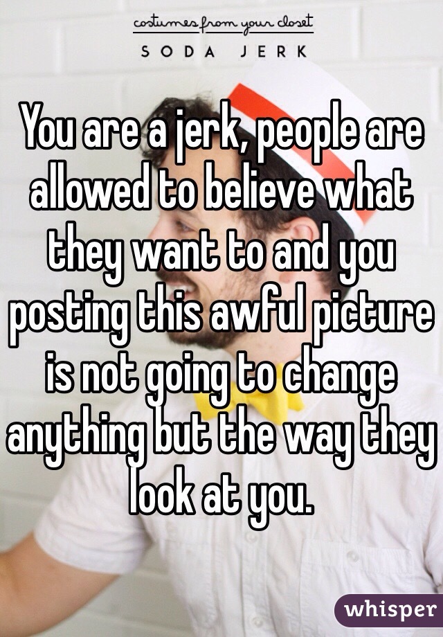 You are a jerk, people are allowed to believe what they want to and you posting this awful picture is not going to change anything but the way they look at you.