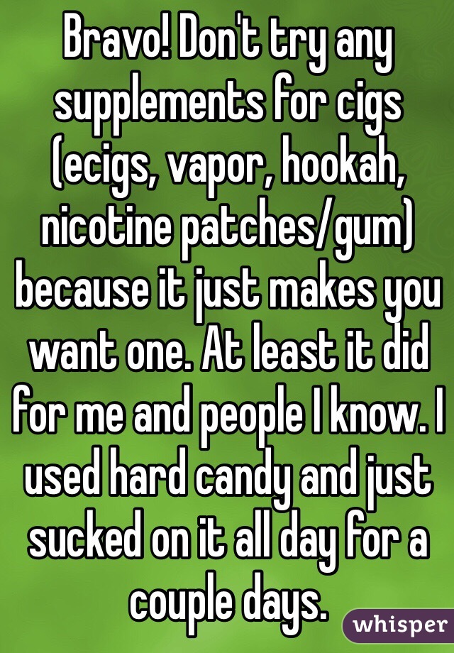 Bravo! Don't try any supplements for cigs (ecigs, vapor, hookah, nicotine patches/gum) because it just makes you want one. At least it did for me and people I know. I used hard candy and just sucked on it all day for a couple days.