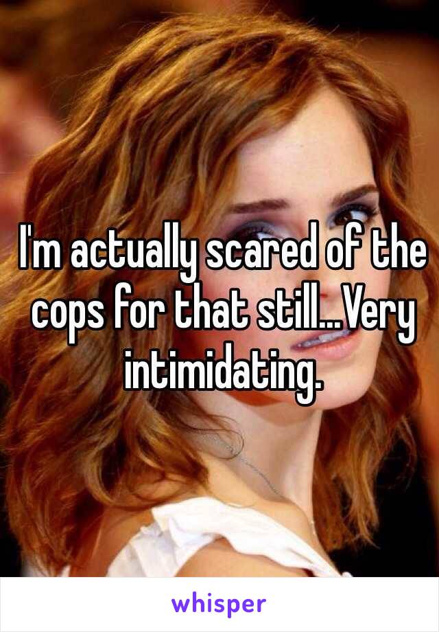 I'm actually scared of the  cops for that still...Very intimidating.
