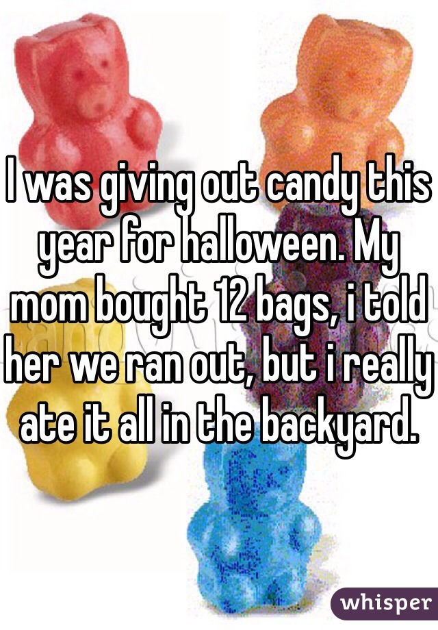 I was giving out candy this year for halloween. My mom bought 12 bags, i told her we ran out, but i really ate it all in the backyard.