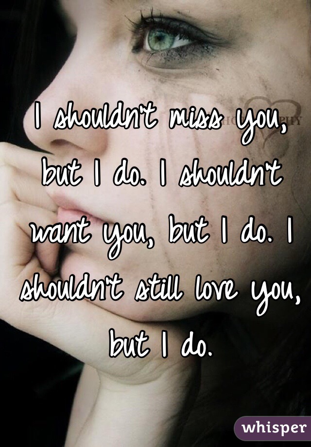 I shouldn't miss you, but I do. I shouldn't want you, but I do. I shouldn't still love you, but I do. 
