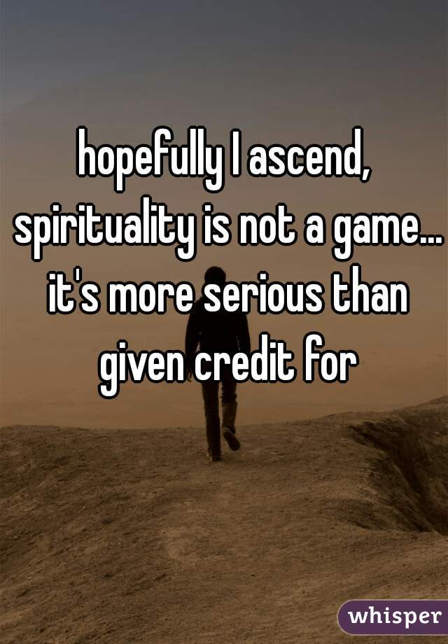 hopefully I ascend, spirituality is not a game... it's more serious than given credit for